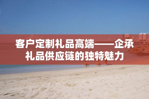 客户定制礼品高端——企承礼品供应链的独特魅力